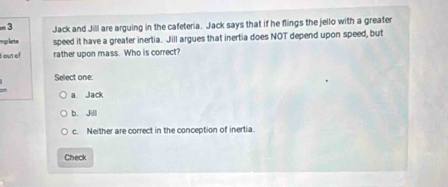 Jack and Jill are arguing in the cafeteria. Jack says that if he flings the jello with a greater
mplete speed it have a greater inertia. Jill argues that inertia does NOT depend upon speed, but
out of rather upon mass. Who is correct?
Select one:
on
a. Jack
b. Jill
c. Neither are correct in the conception of inertia.
Check