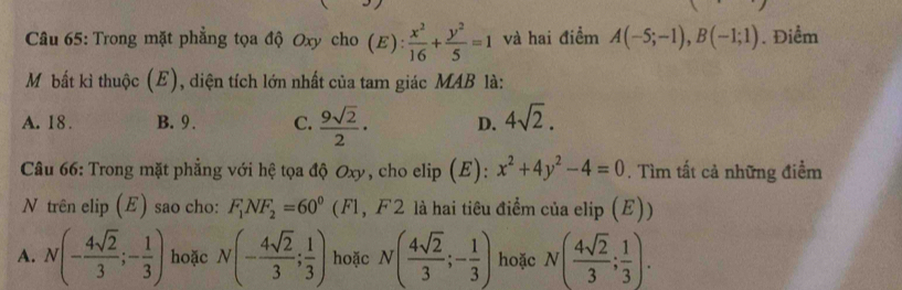 Trong mặt phẳng tọa độ Oxy cho (E):  x^2/16 + y^2/5 =1 và hai điểm A(-5;-1), B(-1;1). Điểm
Mỹ bất kì thuộc (E), diện tích lớn nhất của tam giác MAB là:
A. 18. B. 9. C.  9sqrt(2)/2 · D. 4sqrt(2). 
Câu 66: Trong mặt phẳng với hệ tọa độ Oxy, cho elip (E): x^2+4y^2-4=0. Tìm tất cả những điểm
N trên elip (E) sao cho: F_1NF_2=60^0 (Fl, F 2 là hai tiêu điểm của elip (E))
A. N(- 4sqrt(2)/3 ;- 1/3 ) hoặc N(- 4sqrt(2)/3 ; 1/3 ) hoặc N( 4sqrt(2)/3 ;- 1/3 ) hoặc N( 4sqrt(2)/3 ; 1/3 ).