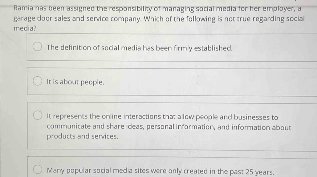 Ramia has been assigned the responsibility of managing social media for her employer, a
garage door sales and service company. Which of the following is not true regarding social
media?
The definition of social media has been firmly established.
It is about people.
It represents the online interactions that allow people and businesses to
communicate and share ideas, personal information, and information about
products and services.
Many popular social media sites were only created in the past 25 years.