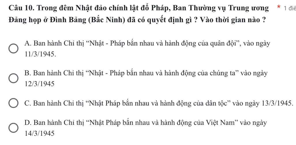 Trong đêm Nhật đảo chính lật đổ Pháp, Ban Thường vụ Trung ương * 1 điể
Đảng họp ở Đình Bảng (Bắc Ninh) đã có quyết định gì ? Vào thời gian nào ?
A. Ban hành Chỉ thị “Nhật - Pháp bắn nhau và hành động của quân đội”, vào ngày
11/3/1945.
B. Ban hành Chỉ thị “Nhật - Pháp bắn nhau và hành động của chúng ta” vào ngày
12/3/1945
C. Ban hành Chỉ thị “Nhật Pháp bắn nhau và hành động của dân tộc” vào ngày 13/3/1945.
D. Ban hành Chỉ thị “Nhật Pháp bắn nhau và hành động của Việt Nam” vào ngày
14/3/1945