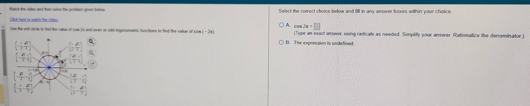 Watch the video and then salve the problem given below Select the correct choice below and fill in any answer boxes within your choice.
Click here to watch the videc A. cos 2π =□
Use the unit circle to find the value of cos 2π and even or odd trigonometric functions to find the value of cos (-2π ). (Type an exact answer, using radicals as needed. Simplify your answer. Rationalize the denominator.)
B. The expression is undefined.