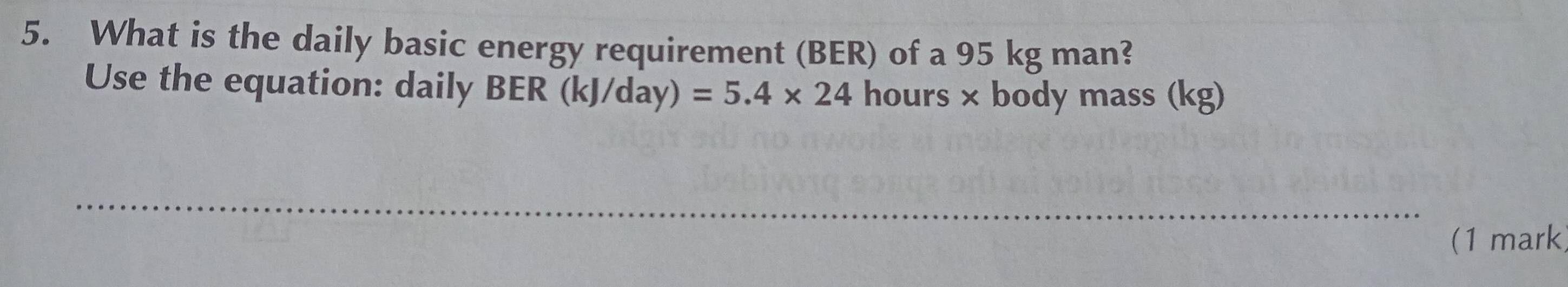 What is the daily basic energy requirement (BER) of a 95 kg man? 
Use the equation: daily BER (kJ/day) =5.4* 24 hours × body mass (kg) 
_ 
(1 mark