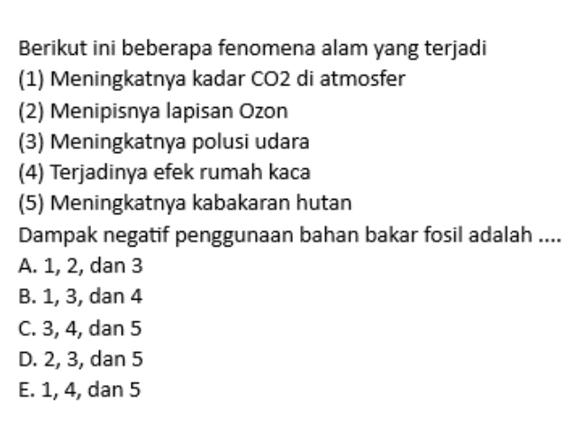 Berikut ini beberapa fenomena alam yang terjadi
(1) Meningkatnya kadar CO2 di atmosfer
(2) Menipisnya lapisan Ozon
(3) Meningkatnya polusi udara
(4) Terjadinya efek rumah kaca
(5) Meningkatnya kabakaran hutan
Dampak negatif penggunaan bahan bakar fosil adalah ....
A. 1, 2, dan 3
B. 1, 3, dan 4
C. 3, 4, dan 5
D. 2, 3, dan 5
E. 1, 4, dan 5