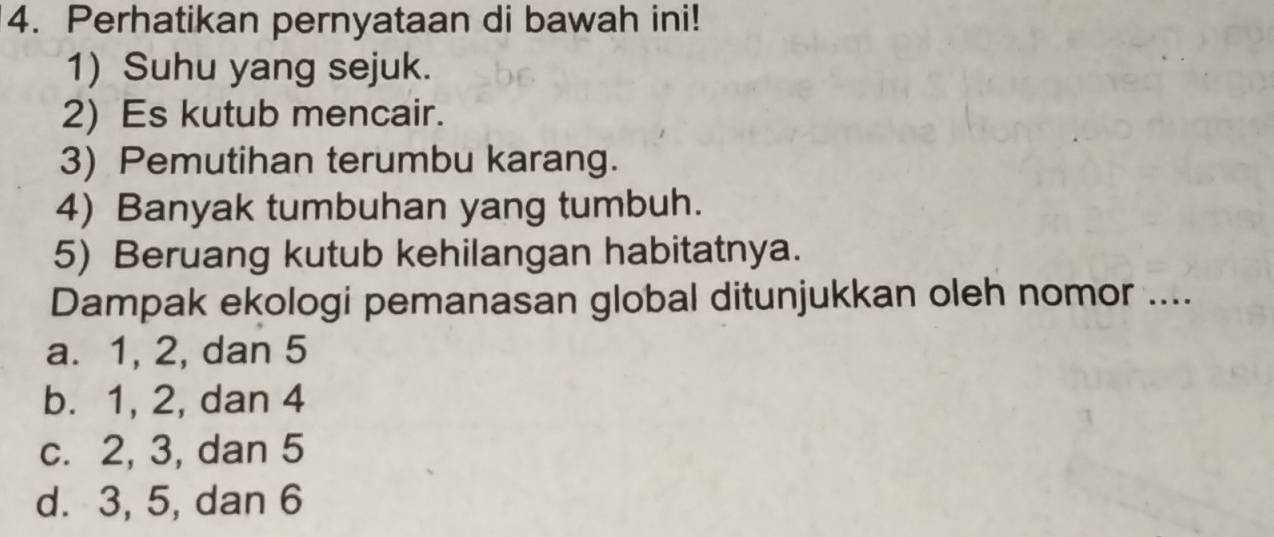 Perhatikan pernyataan di bawah ini!
1) Suhu yang sejuk.
2) Es kutub mencair.
3) Pemutihan terumbu karang.
4) Banyak tumbuhan yang tumbuh.
5) Beruang kutub kehilangan habitatnya.
Dampak ekologi pemanasan global ditunjukkan oleh nomor ....
a. 1, 2, dan 5
b. 1, 2, dan 4
c. 2, 3, dan 5
d. 3, 5, dan 6