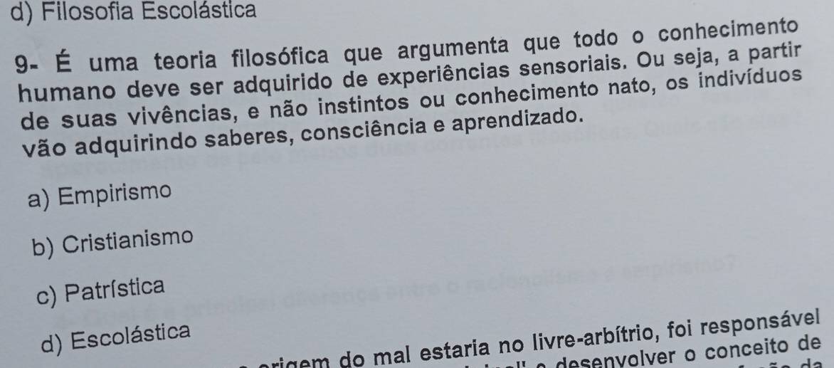 d) Filosofia Escolástica
9- É uma teoria filosófica que argumenta que todo o conhecimento
humano deve ser adquirido de experiências sensoriais. Ou seja, a partir
de suas vivências, e não instintos ou conhecimento nato, os indivíduos
vão adquirindo saberes, consciência e aprendizado.
a) Empirismo
b) Cristianismo
c) Patrística
d) Escolástica
rigem do mal estaria no livre-arbítrio, foi responsável
o desenvolver o conceito de