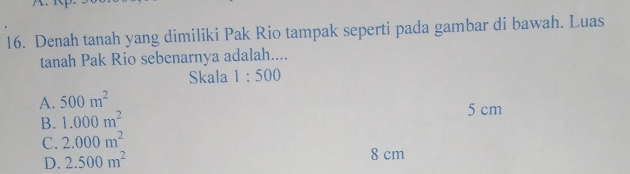 Denah tanah yang dimiliki Pak Rio tampak seperti pada gambar di bawah. Luas
tanah Pak Rio sebenarnya adalah....
Skala 1:500
A. 500m^2
B. 1.000m^2
5 cm
C. 2.000m^2
D. 2.500m^2
8 cm