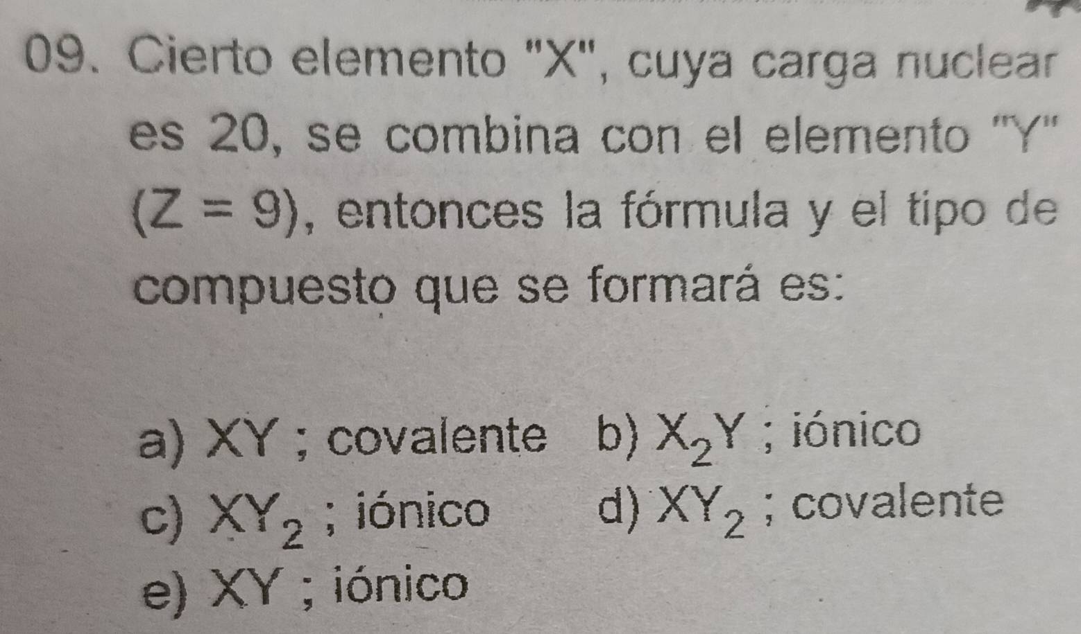 Cierto elemento "X", cuya carga nuclear
es 20, se combina con el elemento '' Y ''
(Z=9) , entonces la fórmula y el tipo de
compuesto que se formará es:
a) XY; covalente b) X_2Y; iónico
c) XY_2; iónico d) XY_2; covalente
e) XY; iónico