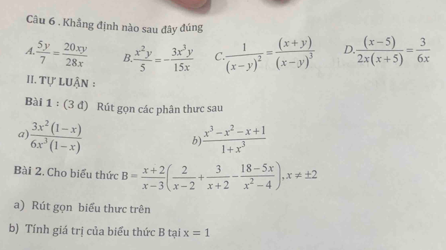 Khẳng định nào sau đây đúng
A. 5y/7 = 20xy/28x  B.  x^2y/5 =- 3x^3y/15x  C frac 1(x-y)^2=frac (x+y)(x-y)^3 D. ((x-5))/2x(x+5) = 3/6x 
II. Tự LUận :
Bài 1 : (3 đ) Rút gọn các phân thưc sau
a)  (3x^2(1-x))/6x^3(1-x)   (x^3-x^2-x+1)/1+x^3 
b
Bài 2. Cho biểu thức B= (x+2)/x-3 ( 2/x-2 + 3/x+2 - (18-5x)/x^2-4 ), x!= ± 2
a) Rút gọn biểu thưc trên
b) Tính giá trị của biểu thức B tại x=1