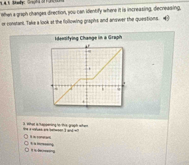 Study: Graphs of Functions
When a graph changes direction, you can identify where it is increasing, decreasing,
or constant. Take a look at the following graphs and answer the questions.
Identifying Change in a Graph
3. What is happening to this graph when
the x -values are between 2 and ∞?
It is constant.
It is increasing.
It is decreasing.