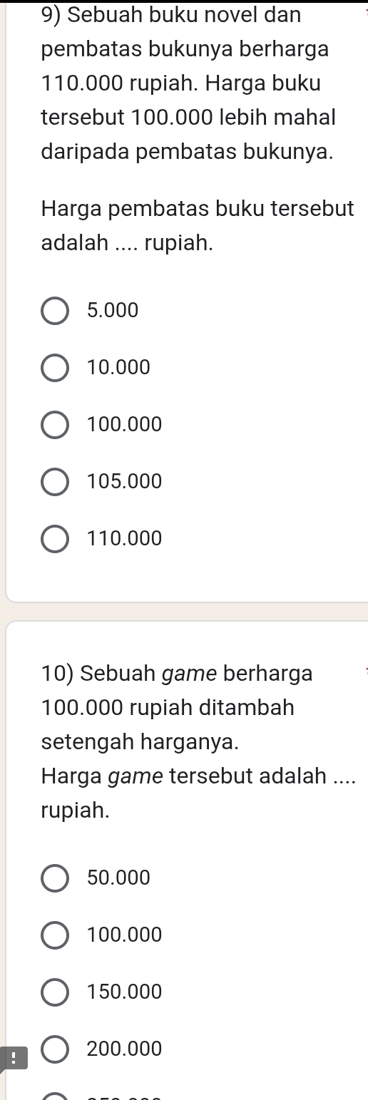 Sebuah buku novel dan
pembatas bukunya berharga
110.000 rupiah. Harga buku
tersebut 100.000 lebih mahal
daripada pembatas bukunya.
Harga pembatas buku tersebut
adalah .... rupiah.
5.000
10.000
100.000
105.000
110.000
10) Sebuah game berharga
100.000 rupiah ditambah
setengah harganya.
Harga game tersebut adalah ....
rupiah.
50.000
100.000
150.000! 200.000