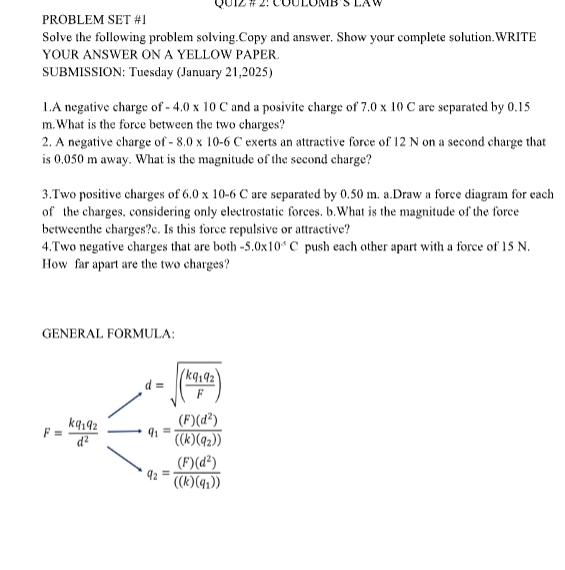 QU12 # 2: CóULOMB s LAW 
PROBLEM SET #1 
Solve the following problem solving.Copy and answer, Show your complete solution.WRITE 
YOUR ANSWER ON A YELLOW PAPER. 
SUBMISSION: Tuesday (January 21,2025) 
1.A negative charge of -4.0* 10C and a posivite charge of 7.0* 10C are separated by 0.15
m.What is the force between the two charges? 
2. A negative charge of -8.0* 10-6C exerts an attractive force of 12 N on a second charge that 
is 0,050 m away. What is the magnitude of the second charge? 
3.Two positive charges of 6.0* 10-6C are separated by 0.50 m. a.Draw a force diagram for each 
of the charges, considering only electrostatic forces. b.What is the magnitude of the force 
betweenthe charges?c. Is this force repulsive or attractive? 
4.Two negative charges that are both -5.0* 10^(-4)C push each other apart with a force of 15 N. 
How far apart are the two charges? 
GENERAL FORMULA:
,d=sqrt((frac kq_1)q_2F)
r=frac k_1q_2d^2=frac m=(frac k_1q_2^(2))(k>0,0)^k)^2(m_1d_2)
q_2=frac (F)(d^2)((k)(q_1))