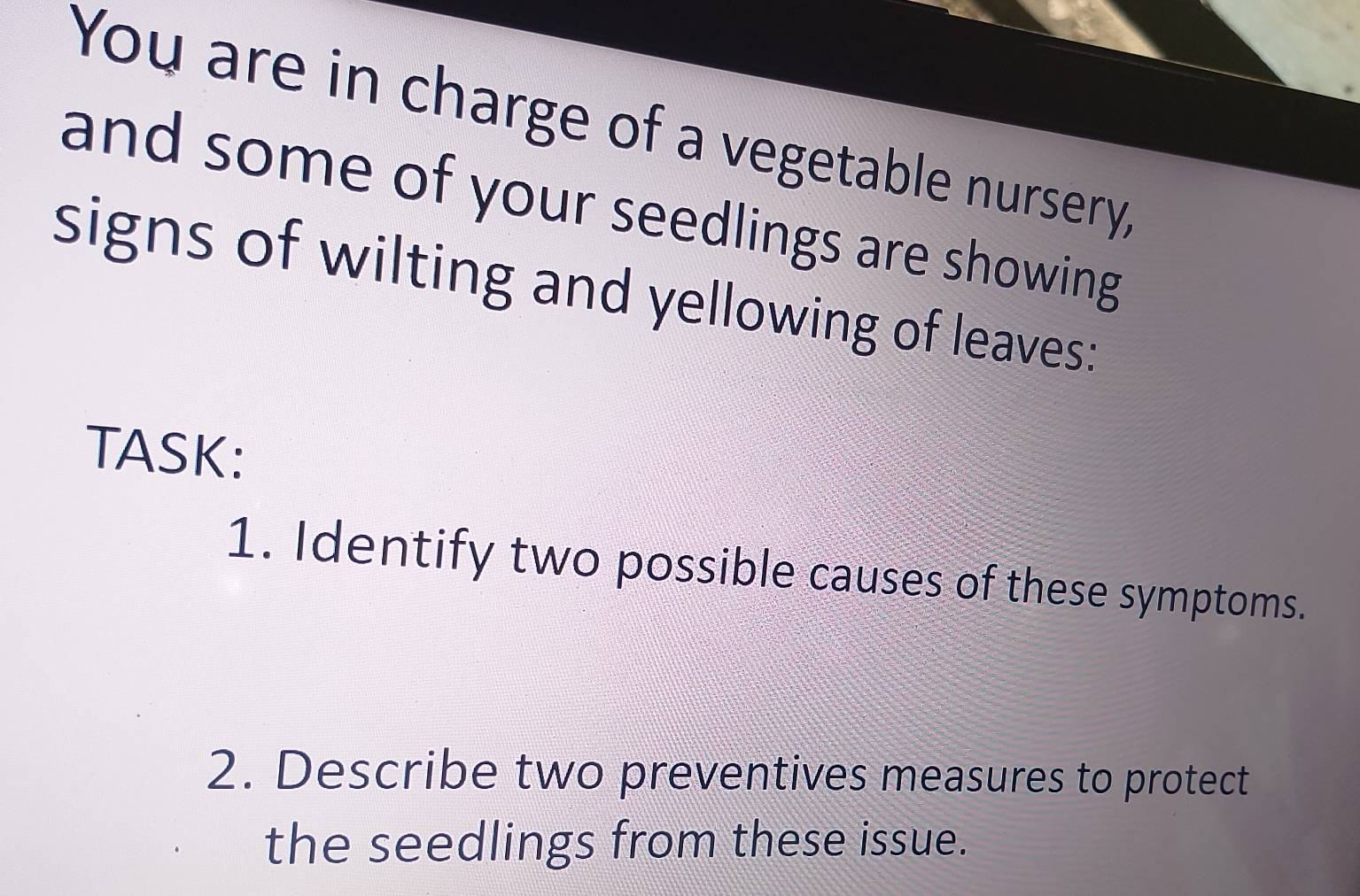 You are in charge of a vegetable nursery, 
and some of your seedlings are showing 
signs of wilting and yellowing of leaves: 
TASK: 
1. Identify two possible causes of these symptoms. 
2. Describe two preventives measures to protect 
the seedlings from these issue.