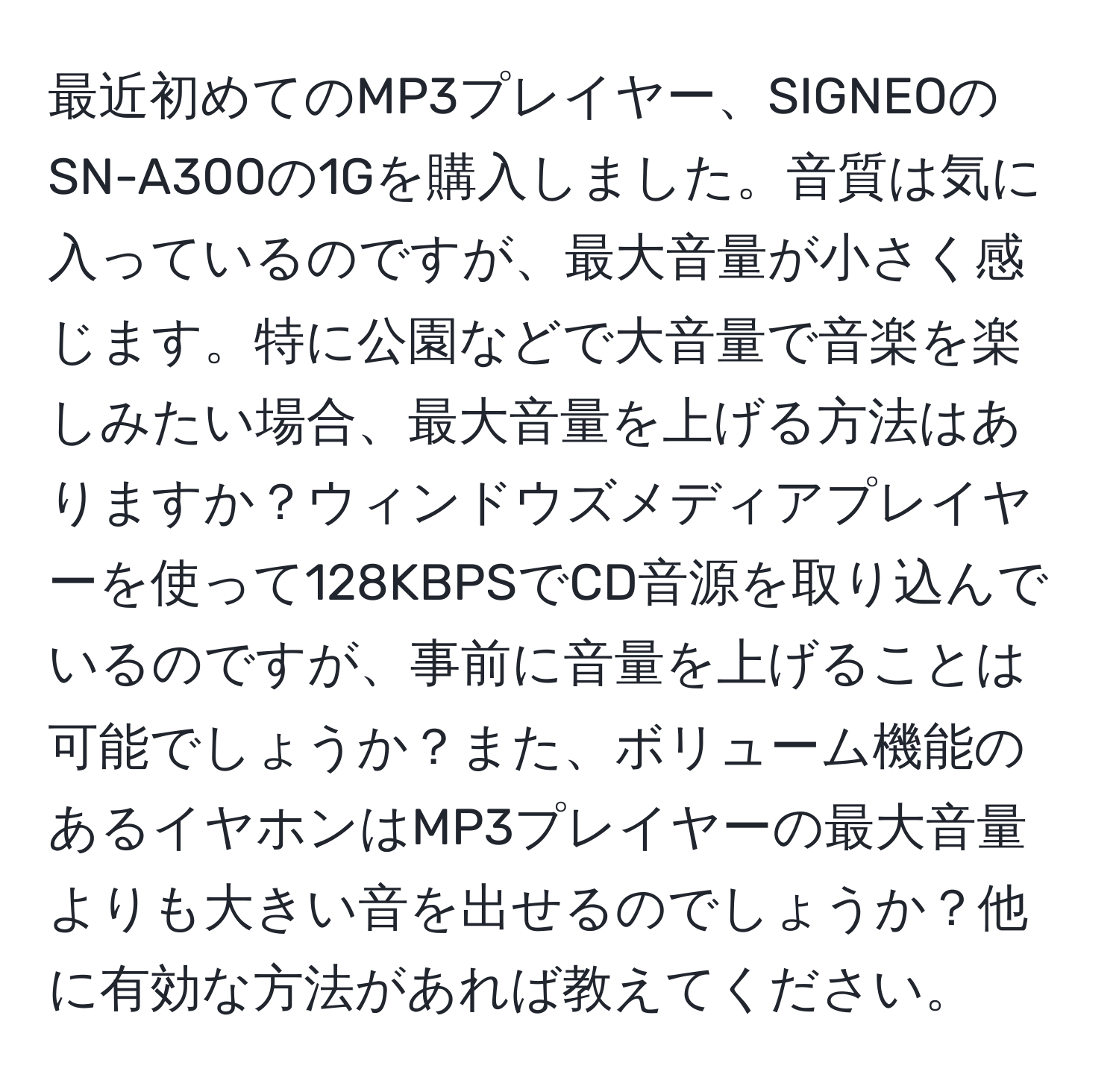 最近初めてのMP3プレイヤー、SIGNEOのSN-A300の1Gを購入しました。音質は気に入っているのですが、最大音量が小さく感じます。特に公園などで大音量で音楽を楽しみたい場合、最大音量を上げる方法はありますか？ウィンドウズメディアプレイヤーを使って128KBPSでCD音源を取り込んでいるのですが、事前に音量を上げることは可能でしょうか？また、ボリューム機能のあるイヤホンはMP3プレイヤーの最大音量よりも大きい音を出せるのでしょうか？他に有効な方法があれば教えてください。