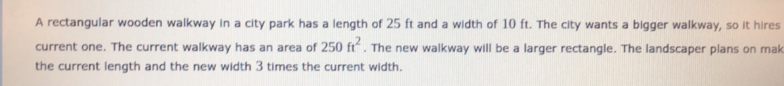 A rectangular wooden walkway in a city park has a length of 25 ft and a width of 10 ft. The city wants a bigger walkway, so it hires 
current one. The current walkway has an area of 250ft^2. The new walkway will be a larger rectangle. The landscaper plans on mak 
the current length and the new width 3 times the current width.