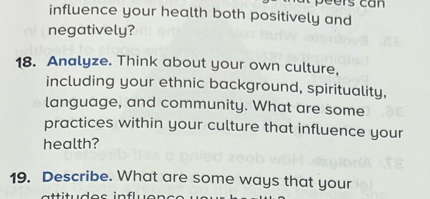 influence your health both positively and 
negatively? 
18. Analyze. Think about your own culture, 
including your ethnic background, spirituality, 
language, and community. What are some 
practices within your culture that influence your 
health? 
19. Describe. What are some ways that your