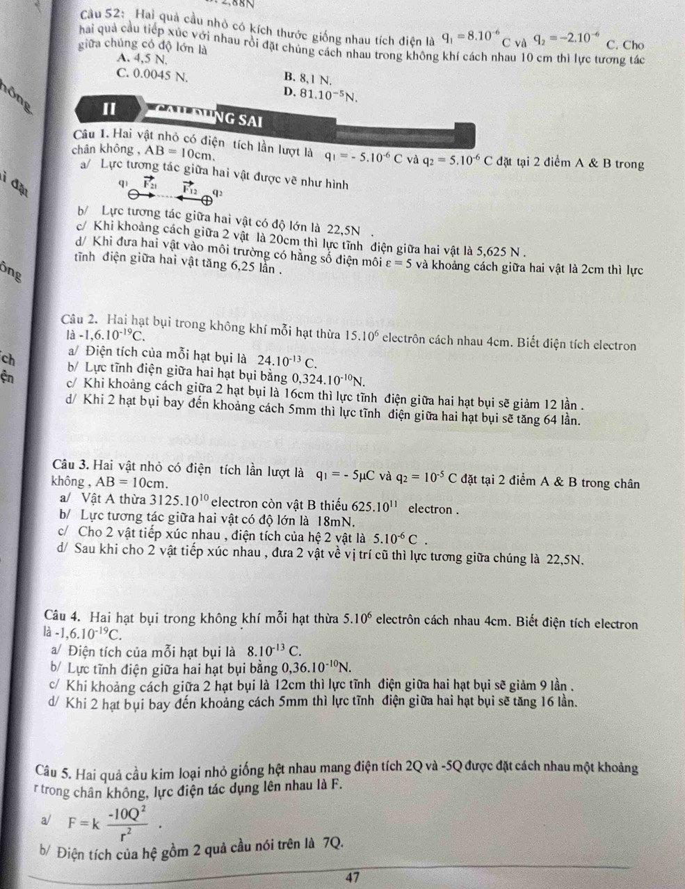 Cầu 52:  Hai quả cầu nhỏ có kích thước giống nhau tích điện là q_1=8.10^(-6) C và q_2=-2.10^(-6)
haải quả cầu tiếp xúc với nhau rồi đặt chủng cách nhau trong không khí cách nhau 10 cm thì lực tương tác
giữa chúng có độ lớn là C. Cho
A. 4,5 N.
C. 0.0045 N.
B. 8,1 N.
D. 81.10^(-5)N.
lông
II
NG SAI
Câu 1. Hai vật nhỏ có điện tích lần lượt là
chân không , AB=10cm. q_1=-5.10^(-6)C và q_2=5.10^(-6)C đặt tại 2 điểm A & B trong
a/ Lực tương tác giữa hai vật được vẽ như hình
i đặu
qì vector F_21 vector F_12 92
b/ Lực tương tác giữa hai vật có độ lớn là 22,5N.
c/ Khi khoảng cách giữa 2 vật là 20cm thì lực tĩnh điện giữa hai vật là 5,625 N .
d/ Khi đưa hai vật vào môi trường có hằng số điện môi varepsilon =5
tĩnh điện giữa hai vật tăng 6,25 lần . và khoảng cách giữa hai vật là 2cm thì lực
ông
Câu 2. Hai hạt bụi trong không khí mỗi hạt thừa 15.10^6 electrôn cách nhau 4cm. Biết điện tích electron
lhat a-1,6.10^(-19)C.
a/ Điện tích của mỗi hạt bụi là 24.10^(-13)C.
ch b/ Lực tĩnh điện giữa hai hạt bụi bằng 0, ,324.10^(-10)N.
ện c/ Khi khoảng cách giữa 2 hạt bụi là 16cm thì lực tĩnh điện giữa hai hạt bụi sẽ giảm 12 lần .
d/ Khi 2 hạt bụi bay đến khoảng cách 5mm thì lực tĩnh điện giữa hai hạt bụi sẽ tăng 64 lần.
Câu 3. Hai vật nhỏ có điện tích lần lượt là q_1=-5mu C và q_2=10^(-5)C
không , AB=10cm. đặt tại 2 điểm A & B trong chân
a/ Vật A thừa 3125.10^(10) electron còn vật B thiếu 625.10^(11) electron .
b/ Lực tương tác giữa hai vật có độ lớn là 18mN.
c/ Cho 2 vật tiếp xúc nhau , điện tích của hệ 2 vật là 5.10^(-6)C.
d/ Sau khi cho 2 vật tiếp xúc nhau , đưa 2 vật về vị trí cũ thì lực tương giữa chúng là 22,5N.
Câu 4. Hai hạt bụi trong không khí mỗi hạt thừa 5.10^6 electrôn cách nhau 4cm. Biết điện tích electron
ldot a-1,6.10^(-19)C.
a/ Điện tích của mỗi hạt bụi là 8.10^(-13)C.
b/ Lực tĩnh điện giữa hai hạt bụi bằng 0,36.10^(-10)N.
c/ Khi khoảng cách giữa 2 hạt bụi là 12cm thì lực tĩnh điện giữa hai hạt bụi sẽ giảm 9 lần .
d/ Khi 2 hạt bụi bay đến khoảng cách 5mm thì lực tĩnh điện giữa hai hạt bụi sẽ tăng 16 lần.
Câu 5. Hai quả cầu kim loại nhỏ giống hệt nhau mang điện tích 2Q và -5Q được đặt cách nhau một khoảng
r trong chân không, lực điện tác dụng lên nhau là F.
a/ F=k (-10Q^2)/r^2 ·
b/ Điện tích của hệ gồm 2 quả cầu nói trên là 7Q.
47