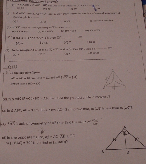 Cnbose the correct answer
(1) In△ ABC,if overline AB⊥ overline BC and AB=BC + then m(∠ A)= =_  _
(n) 30 (b) 45 (c) 60 90
(2) In△ ABC, m(∠ A)=40°, m(∠ C)=100°,then en the number of axes of symmetry of
the triangle is ___
(a) 1 (b) 2 (c) 3 (d) infinite number.
(3) ɪ overline XY is the axis of symmetry of overline AB * then (c)_ BY=XY (d) AY=BX
(n) AX=BY (b) AX=BX
(4) IfXA=XB and YA=YB then overline XY _ overline AB
(a)// ( b)⊥ (c)= (d)≡
(5) In the triangle XYZ ， if m (∠ Z)=70° and m(∠ Y)=60° , then YZ _ XY
(a)> (b)= (c) (d) twice
Q (2)
(1) In the opposite figure :
AB=AC=10cm., EB=EC and overline AE∩ overline BC= D
Prove that BD=DC
(2) In △ ABC IF AC>BC>AB , then find the greatest angle in measure?
(3)In △ ABC, AB=9cm, BC=7cm, AC=8cm prove that, m(∠ B) is less than m(∠ C) ?
(4) If overleftrightarrow AB is axis of symmetry of overline DF then find the value of,  2AD/3AF 
(5) In the opposite figure, AB=AC, overline AD⊥ overline BC
m(∠ BAC)=70° then find m(∠ BAD)