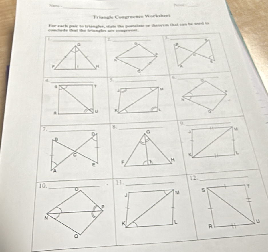 Nano - Parod _ 
_ 
Triangle Congruence Worksheet 
For each pair to triangles, state the postalate or theorem that can be used to 
conclude that the triangles are congruent. 
_ L
_2 
。 
。
F
H
a 
_A 
5._ 
6._ 
。 
s 
τ
J
M
L
A
u K
a
9._ 
_7 
9
J
β
L
E
A 
12._ 
11._ 
10._
J
M
P
N
K
L
a