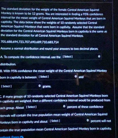 The standard deviation for the weight of the female Central American Squirrel 
Monkey is known to be 12 grams. You are interested in finding a 95% confidence 
interval for the mean weight of Central American Squirrel Monkeys that are born in 
captivity. The data below show the weights of 10 randomly selected Central 
American Squirrel Monkeys that were born in captivity. Assume that the standard 
deviation for the Central American Squirrel Monkeys born in captivity is the same as 
the standard deviation for all Central American Squirrel Monkeys.
701,688, 694, 723, 707, 690, 689, 710, 683,714
Assume a normal distribution and round your answers to two decimal places. 
A. To compute the confidence interval, use the ( Select ] 。 
distribution. 
B. With 95% confidence the mean weight of the Central American Squirrel Monkey 
born in captivity is between [ Select ] 。 and 
[ Select ] 。 grams. 
C. If many groups of 10 randomly selected Central American Squirrel Monkeys born 
n captivity are weighed, then a different confidence interval would be produced from 
each group. About [ Select ] percent of these confidence 
ntervals will contain the true population mean weight of Central American Squirrel 
Monkeys born in captivity and about [ Select ] percent will not 
ontain the true population mean Central American Squirrel Monkey born in captivity.