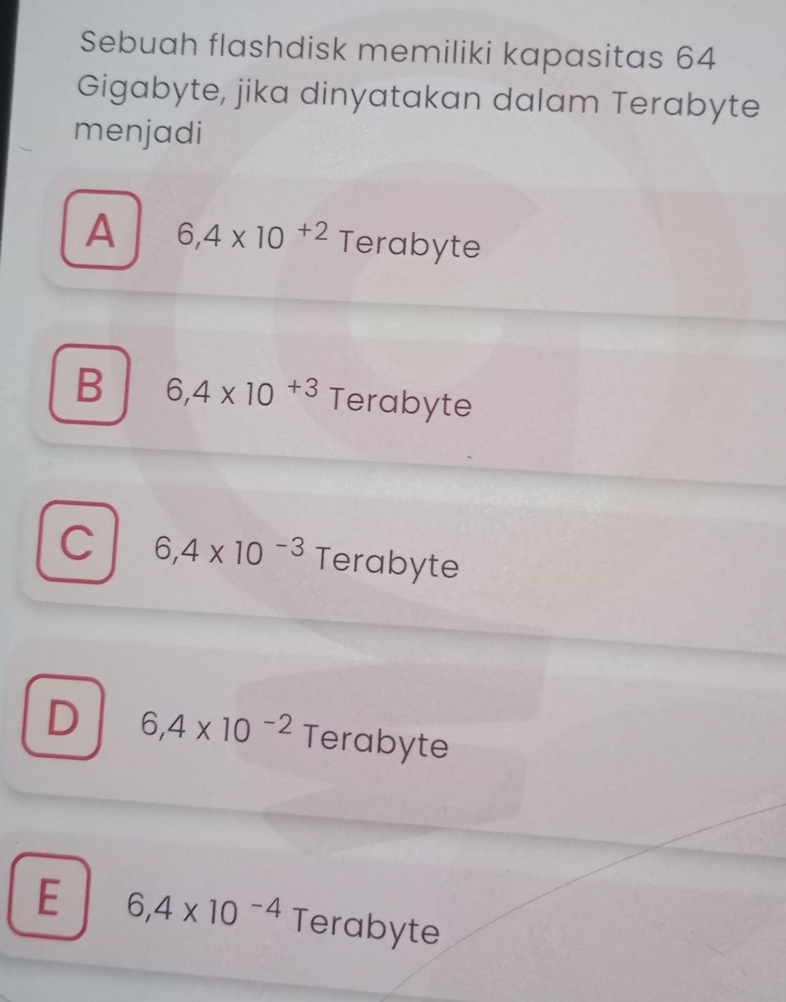 Sebuah flashdisk memiliki kapasitas 64
Gigabyte, jika dinyatakan dalam Terabyte
menjadi
A 6,4* 10^(+2) Terabyte
B 6,4* 10^(+3) Terabyte
C 6,4* 10^(-3) Terabyte
D 6,4* 10^(-2) 1 Terabyte
E 6,4* 10^(-4) Terabyte