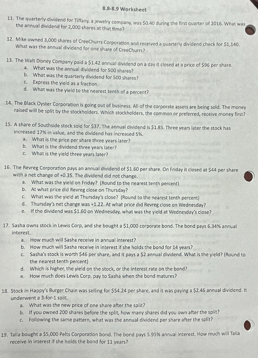 8.8-8.9 Worksheet
11. The quarterly dividend for Tiffany, a jewelry company, was $0.40 during the first quarter of 2016. What was
the annual dividend for 2,000 shares at that time?
12. Mike owned 3,000 shares of CreeChurrs Corporation and received a quarterly dividend check for $1,140.
What was the annual dividend for one share of CreeChurrs?
13. The Walt Disney Company paid a $1.42 annual dividend on a day it closed at a price of $96 per share.
a. What was the annual dividend for 500 shares?
b. What was the quarterly dividend for 500 shares?
c. Express the yield as a fraction.
d. What was the yield to the nearest tenth of a percent?
14. The Black Oyster Corporation is going out of business. All of the corporate assets are being sold. The money
raised will be split by the stockholders. Which stockholders, the common or preferred, receive money first?
15. A share of Southside stock sold for $37. The annual dividend is $1.85. Three years later the stock has
increased 17% in value, and the dividend has increased 5%.
a. What is the price per share three years later?
b. What is the dividend three years later?
c. What is the yield three years later?
16. The Revreg Corporation pays an annual dividend of $1.60 per share. On Friday it closed at $44 per share
with a net change of +0.35. The dividend did not change.
a. What was the yield on Friday? (Round to the nearest tenth percent)
b. At what price did Revreg close on Thursday?
c. What was the yield at Thursday’s close? (Round to the nearest tenth percent)
d. Thursday’s net change was +1.22. At what price did Revreg close on Wednesday?
e. If the dividend was $1.60 on Wednesday, what was the yield at Wednesday’s close?
17. Sasha owns stock in Lewis Corp, and she bought a $1,000 corporate bond. The bond pays 6.34% annual
interest.
a. How much will Sasha receive in annual interest?
b. How much will Sasha receive in interest if she holds the bond for 14 years?
c. Sasha’s stock is worth $46 per share, and it pays a $2 annual dividend. What is the yield? (Round to
the nearest tenth percent)
d. Which is higher, the yield on the stock, or the interest rate on the bond?
e. How much does Lewis Corp. pay to Sasha when the bond matures?
18. Stock in Happy’s Burger Chain was selling for $54.24 per share, and it was paying a $2.46 annual dividend. It
underwent a 3-for-1 split.
a. What was the new price of one share after the split?
b. If you owned 200 shares before the split, how many shares did you own after the split?
c. Following the same pattern, what was the annual dividend per share after the split?
19. Talia bought a $5,000 Pelts Corporation bond. The bond pays 5.95% annual interest. How much will Talia
receive in interest if she holds the bond for 11 years?