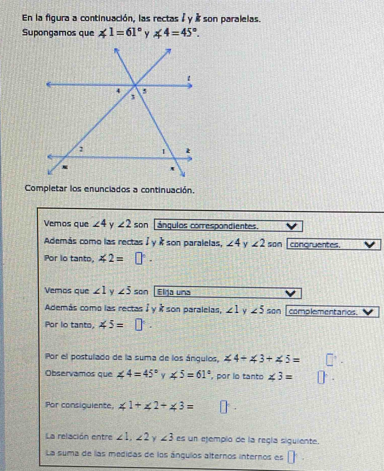 En la figura a continuación, las rectas à y é son paralelas. 
Supongamos que ∠ 1=61° ∠ 4=45°. 
Completar los enunciados a continuación. 
Vemos que ∠ 4 y ∠ 2 son ángulos correspondientes. 
Además como las rectas / y à son paralelas, ∠ 4 Y ∠ 2 son congruentes. 
Por lo tanto, ∠ 2=□°. 
Vemos que ∠ 1 y ∠ 5 son Elja una 
Además como las rectas à y à son paralelas, ∠ 1 Y ∠ 5 son complementanios. 
Por lo tanto, ∠ 5=□°. 
Por el postulado de la suma de los ángulos, ∠ 4+∠ 3+∠ 5=
Observamos que ∠ 4=45° Y ∠ 5=61° , por lo tanto ∠ 3=
Por consigulente, ∠ 1+∠ 2+∠ 3=
La relación entre ∠ 1, ∠ 2 y ∠ 3 es un ejemplo de la regía siguiente. 
La suma de las medidas de los ángullos alternos internos es □°