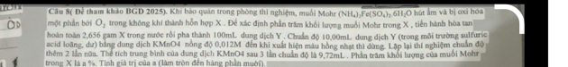 Cầu 8( Đễ tham khảo BGD 2025). Khi báo quân trong phòng thi nghiệm, muối Mohr (NH₄):Fe ( SO_4)_1
một phần bởi O, trong không khí thành hỗn hợp X. Để xác định phần trăm khối lượng muồi Mohr trong X , tiền hành hòa tan 6H₃O hút ấm và bị oxi hóa 
hoàn toàn 2,656 gam X trong nước rồi pha thành 100mL dung dịch Y. Chuẩn độ 10,00mL dung dịch Y (trong môi trường sulfuric 
acid loãng, dư) bằng dung dịch KMnO4 nòng độ 0,012M đến khi xuất hiện màu hồng nhạt thì dùng. Lập lại thí nghiệm chuẩn độ 
thêm 2 lần nữa. Thể tích trung bình của dung dịch KMnO4 sau 3 lần chuẩn độ là 9.72mL. Phần trăm khỏi lượng của muối Mohr 
trong X là a %, Tính giá trị của a (làm tròn đến hàng phần muời)