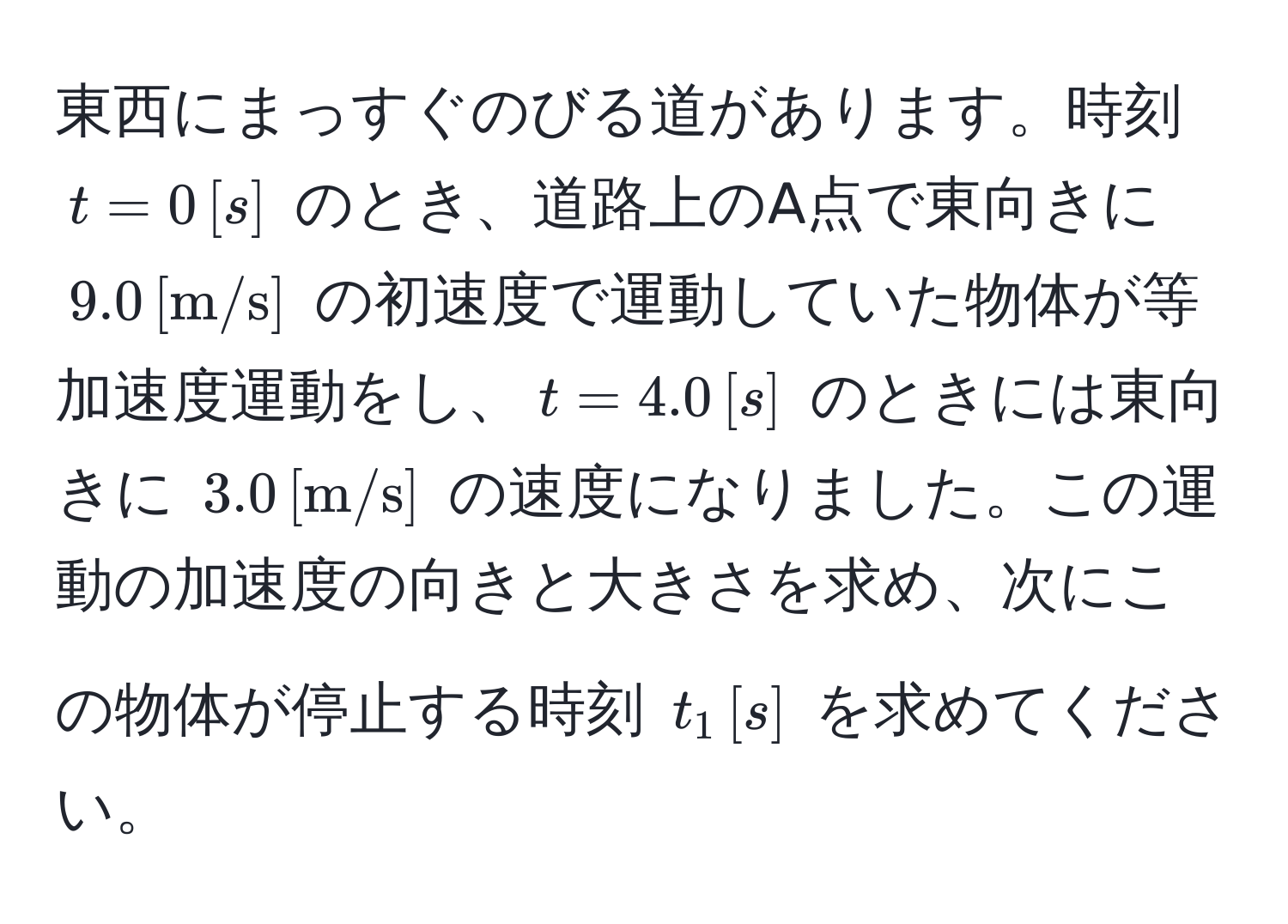 東西にまっすぐのびる道があります。時刻 $t=0 , [s]$ のとき、道路上のA点で東向きに $9.0 , [m/s]$ の初速度で運動していた物体が等加速度運動をし、$t=4.0 , [s]$ のときには東向きに $3.0 , [m/s]$ の速度になりました。この運動の加速度の向きと大きさを求め、次にこの物体が停止する時刻 $t_1 , [s]$ を求めてください。