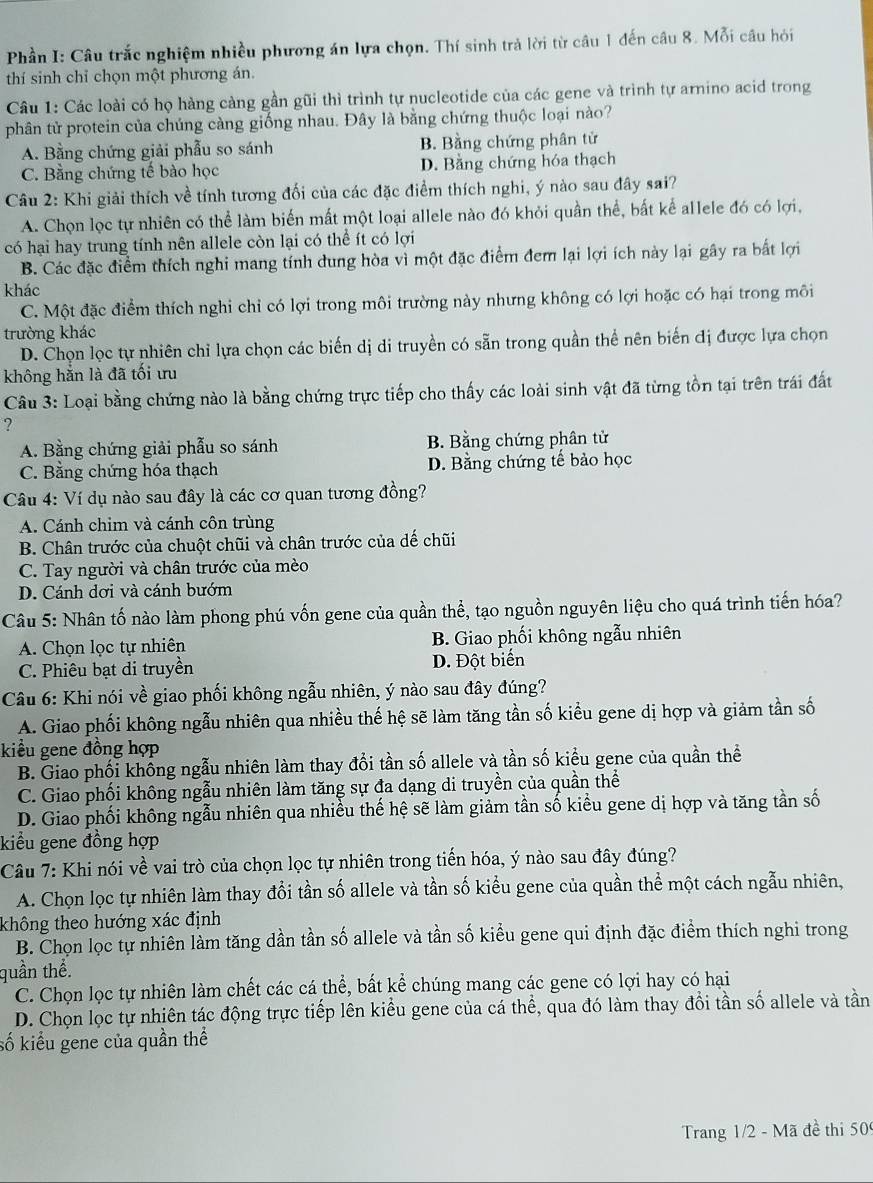 Phần I: Câu trắc nghiệm nhiều phương án lựa chọn. Thí sinh trả lời từ câu 1 đến câu 8. Mỗi câu hỏi
thí sinh chỉ chọn một phương án.
Câu 1: Các loài có họ hàng càng gần gũi thì trình tự nucleotide của các gene và trình tự arnino acid trong
phân tử protein của chúng càng giống nhau. Đây là bằng chứng thuộc loại nào?
A. Bằng chứng giải phẫu so sánh B. Bằng chứng phân tử
C. Bằng chứng tế bào học D. Bằng chứng hóa thạch
*  Câu 2: Khi giải thích về tính tương đối của các đặc điểm thích nghi, ý nào sau đây sai?
A. Chọn lọc tự nhiên có thể làm biến mất một loại allele nào đó khỏi quần thể, bất kể allele đó có lợi,
có hại hay trung tính nên allele còn lại có thể ít có lợi
B. Các đặc điểm thích nghi mang tính dung hòa vì một đặc điểm đem lại lợi ích này lại gây ra bắt lợi
khác
C. Một đặc điểm thích nghi chỉ có lợi trong môi trường này nhưng không có lợi hoặc có hại trong môi
trường khác
D. Chọn lọc tự nhiên chỉ lựa chọn các biến dị di truyền có sẵn trong quần thể nên biến đị được lựa chọn
không hẳn là đã tối ưu
Câu 3: Loại bằng chứng nào là bằng chứng trực tiếp cho thấy các loài sinh vật đã từng tồn tại trên trái đất
?
A. Bằng chứng giải phẫu so sánh B. Bằng chứng phân tử
C. Bằng chứng hóa thạch D. Bằng chứng tế bảo học
Câu 4: Ví dụ nào sau đây là các cơ quan tương đồng?
A. Cánh chim và cánh côn trùng
B. Chân trước của chuột chũi và chân trước của dế chũi
C. Tay người và chân trước của mèo
D. Cánh dơi và cánh bướm
Câu 5: Nhân tố nào làm phong phú vốn gene của quần thể, tạo nguồn nguyên liệu cho quá trình tiến hóa?
A. Chọn lọc tự nhiên B. Giao phối không ngẫu nhiên
C. Phiêu bạt di truyền D. Đột biển
Câu 6: Khi nói về giao phối không ngẫu nhiên, ý nào sau đây đúng?
A. Giao phối không ngẫu nhiên qua nhiều thế hệ sẽ làm tăng tần số kiều gene dị hợp và giảm tần số
kiều gene đồng hợp
B. Giao phối khống ngẫu nhiên làm thay đổi tần số allele và tần số kiểu gene của quần thể
C. Giao phối không ngẫu nhiên làm tăng sự đa dạng di truyền của quần thể
D. Giao phối không ngẫu nhiên qua nhiều thế hệ sẽ làm giảm tần số kiểu gene dị hợp và tăng tần số
kiểu gene đồng hợp
Câu 7: Khi nói về vai trò của chọn lọc tự nhiên trong tiến hóa, ý nào sau đây đúng?
A. Chọn lọc tự nhiên làm thay đổi tần số allele và tần số kiểu gene của quần thể một cách ngẫu nhiên,
không theo hướng xác định
B. Chọn lọc tự nhiên làm tăng dần tần số allele và tần số kiểu gene qui định đặc điểm thích nghi trong
quần thể.
C. Chọn lọc tự nhiên làm chết các cá thể, bất kể chúng mang các gene có lợi hay có hại
D. Chọn lọc tự nhiên tác động trực tiếp lên kiều gene của cá thể, qua đó làm thay đổi tần số allele và tần
số kiểu gene của quần thể
Trang 1/2 - Mã đề thi 50