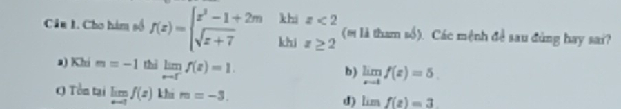 khi
Cu 1. Cho hàm số f(x)=beginarrayl x^3-1+2m sqrt(x+7)endarray. khi beginarrayr z<2 z≥ 2endarray (m là tham 1 số). Các mệnh đề sau đùng hay sai? ∠ 1
a) Khí m=-1 thì limlimits _r-ff(z)=1. limlimits _x-1f(x)=5
b)
( Tổn tại limlimits _nto 1f(x) khi m=-3.
d) limf(z)=3.