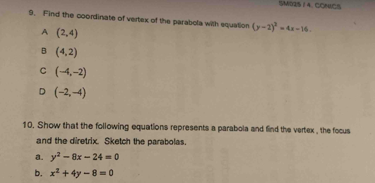 SM025 / 4. CONICS
9. Find the coordinate of vertex of the parabola with equation (y-2)^2=4x-16.
A (2,4)
B (4,2)
C (-4,-2)
D (-2,-4)
10. Show that the following equations represents a parabola and find the vertex , the focus
and the diretrix. Sketch the parabolas.
a. y^2-8x-24=0
b. x^2+4y-8=0