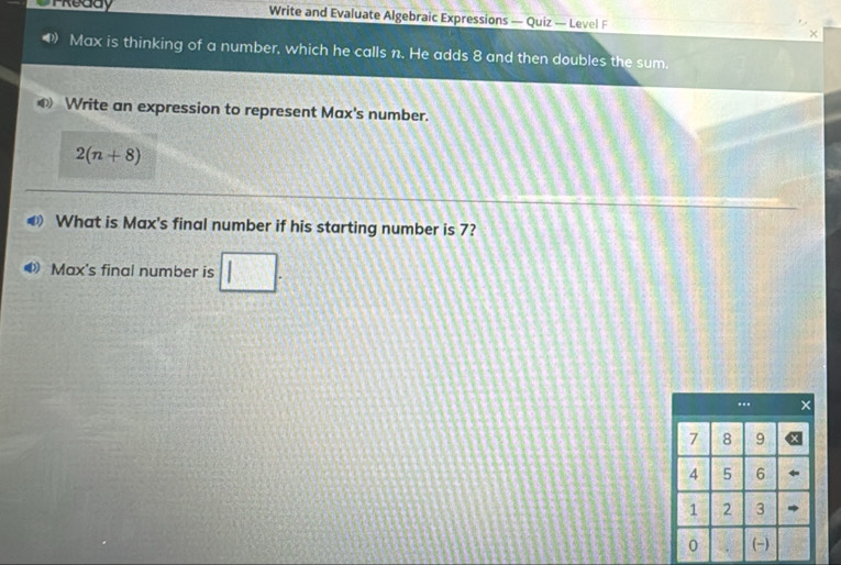 Treddy Write and Evaluate Algebraic Expressions — Quiz — Level F 
Max is thinking of a number, which he calls n. He adds 8 and then doubles the sum. 
Write an expression to represent Max's number.
2(n+8)
@ What is Max's final number if his starting number is 7? 
Max's final number is □.