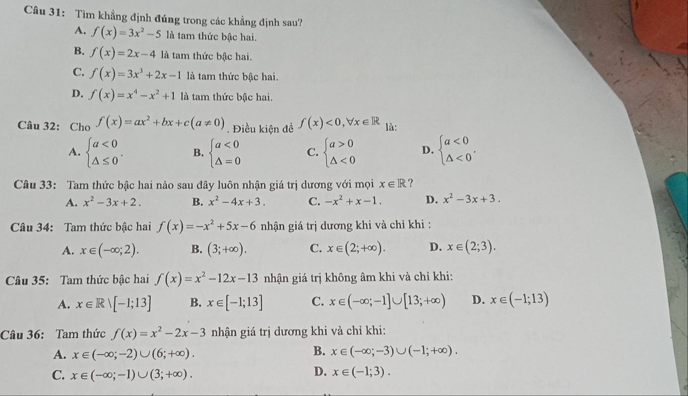 Tìm khẳng định đúng trong các khẳng định sau?
A. f(x)=3x^2-5 là tam thức bậc hai.
B. f(x)=2x-4 là tam thức bậc hai.
C. f(x)=3x^3+2x-1 là tam thức bậc hai.
D. f(x)=x^4-x^2+1 là tam thức bậc hai.
Câu 32: Cho f(x)=ax^2+bx+c(a!= 0). Điều kiện đề f(x)<0,forall x∈ R là:
A. beginarrayl a<0 △ ≤ 0endarray. . beginarrayl a<0 △ =0endarray. beginarrayl a>0 △ <0endarray. beginarrayl a<0 △ <0endarray. .
B.
C.
D.
Câu 33: Tam thức bậc hai nào sau đây luôn nhận giá trị dương với mọi x∈ R ?
A. x^2-3x+2. B. x^2-4x+3. C. -x^2+x-1. D. x^2-3x+3.
Câu 34: Tam thức bậc hai f(x)=-x^2+5x-6 nhận giá trị dương khi và chỉ khi :
A. x∈ (-∈fty ;2). B. (3;+∈fty ). C. x∈ (2;+∈fty ). D. x∈ (2;3).
Câu 35: Tam thức bậc hai f(x)=x^2-12x-13 nhận giá trị không âm khi và chỉ khi:
A. x∈ Rvee [-1;13] B. x∈ [-1;13] C. x∈ (-∈fty ;-1]∪ [13;+∈fty ) D. x∈ (-1;13)
Câu 36: Tam thức f(x)=x^2-2x-3 nhận giá trị dương khi và chỉ khi:
B.
A. x∈ (-∈fty ;-2)∪ (6;+∈fty ). x∈ (-∈fty ;-3)∪ (-1;+∈fty ).
D.
C. x∈ (-∈fty ;-1)∪ (3;+∈fty ). x∈ (-1;3).