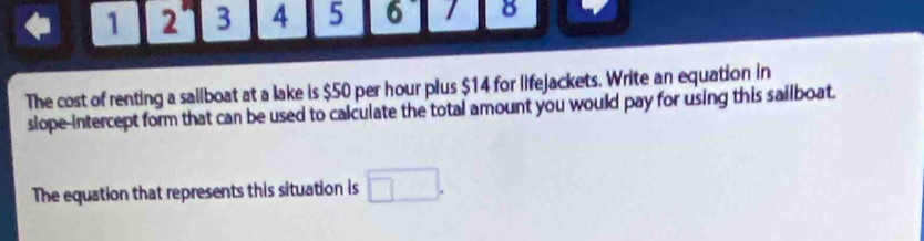 1 2 3 4 5 6 8 
The cost of renting a saiiboat at a lake is $50 per hour plus $14 for lifejackets. Write an equation in 
slope-intercept form that can be used to calculate the total amount you would pay for using this sailboat. 
The equation that represents this situation is □.