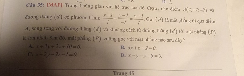 D. 1.
Câu 35: [MAP] Trong không gian với hệ trục tọa độ Oxyz, cho điểm A(2;-1;-2) và
đường thẳng (d) có phương trình:  (x-1)/1 = (y-1)/-1 = (z-1)/1 . Gọi (P) là mặt phẳng đi qua điểm
A, song song với đường thẳng (d) và khoảng cách từ đường thằng (d) tới mặt phẳng (P)
là lớn nhất. Khi đó, mặt phẳng (P) vuông góc với mặt phẳng nào sau đây?
A. x+3y+2z+10=0. B. 3x+z+2=0.
C. x-2y-3z-1=0. D. x-y-z-6=0. 
Trang 45