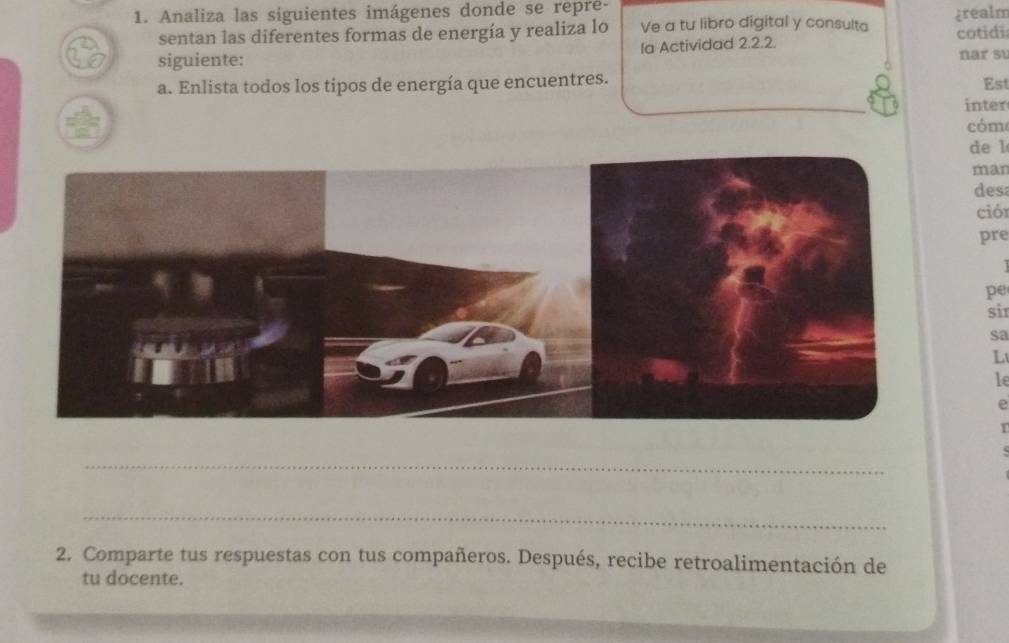 Analiza las siguientes imágenes donde se repré- 
sentan las diferentes formas de energía y realiza lo Ve a tu libro digital y consulta ¿realm cotidi 
siguiente: la Actividad 2.2.2. nar su 
a. Enlista todos los tipos de energía que encuentres. 
Est 
inter 
cóm 
de l 
man 
desa 
ció 
pre 
pe 
sir 
sa 
L 
le 
e 
1 
_ 
_ 
2. Comparte tus respuestas con tus compañeros. Después, recibe retroalimentación de 
tu docente.