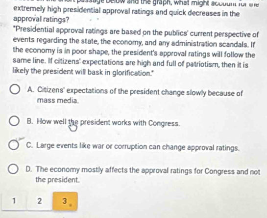 passage below and the graph, what might account for une
extremely high presidential approval ratings and quick decreases in the
approval ratings?
*Presidential approval ratings are based on the publics' current perspective of
events regarding the state, the economy, and any administration scandals. If
the economy is in poor shape, the president's approval ratings will follow the
same line. If citizens' expectations are high and full of patriotism, then it is
likely the president will bask in glorification."
A. Citizens' expectations of the president change slowly because of
mass media.
B. How well the president works with Congress.
C. Large events like war or corruption can change approval ratings.
D. The economy mostly affects the approval ratings for Congress and not
the president.
1 2 3 。