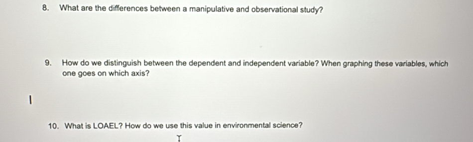 What are the differences between a manipulative and observational study? 
9. How do we distinguish between the dependent and independent variable? When graphing these variables, which 
one goes on which axis? 
10. What is LOAEL? How do we use this value in environmental science?