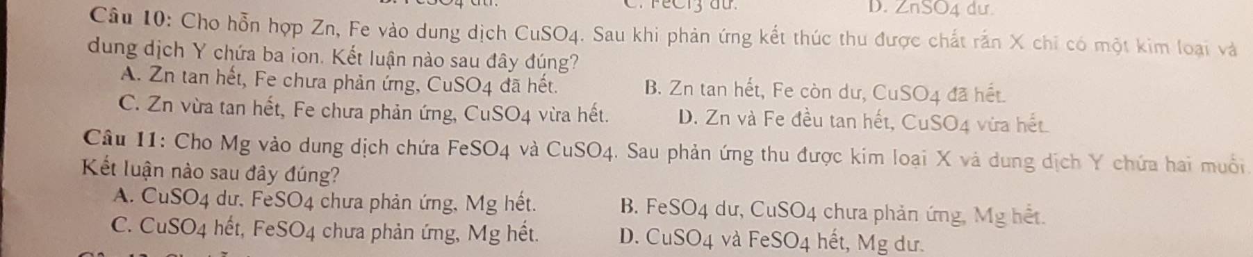 FeC13 đứ. D. ZnSO4 dư.
Câu 10: Cho hỗn hợp Zn, Fe vào dung dịch CuSO4. Sau khi phản ứng kết thúc thu được chất rấn X chi có một kim loại và
dung dịch Y chứa ba ion. Kết luận nào sau đây đúng?
A. Zn tan hết, Fe chưa phản ứng, CuSO4 đã hết. B. Zn tan hết, Fe còn dư, CuSO4 đã hết.
C. Zn vừa tan hết, Fe chưa phản ứng, CuSO4 vừa hết. D. Zn và Fe đều tan hết, CuSO4 vừa hết
Câu 11: Cho Mg vào dung dịch chứa FeSO4 và CuSO4. Sau phản ứng thu được kim loại X và dung dịch Y chứa hai muối
Kết luận nào sau đây đúng?
A. CuSO4 dư, FeSO4 chưa phản ứng, Mg hết. B. FeSO4 dư, CuSO4 chưa phản ứng, Mg hết.
C. CuSO4 hết, FeSO4 chưa phản ứng, Mg hết. D. CuSO4 và FeSO4 hết, Mg dư.