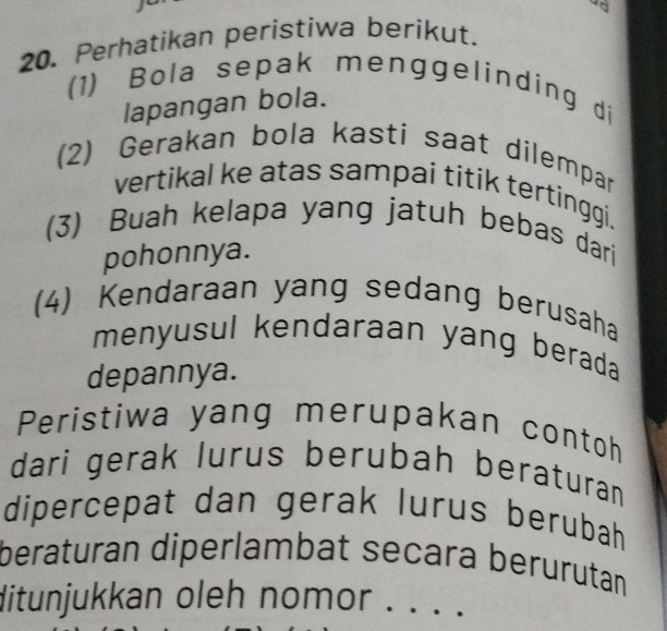 a 
20. Perhatikan peristiwa berikut. 
(1) Bola sepak menggelinding di 
lapangan bola. 
(2) Gerakan bola kasti saat dilempar 
vertikal ke atas sampai titik tertinggi. 
(3) Buah kelapa yang jatuh bebas dari 
pohonnya. 
(4) Kendaraan yang sedang berusaha 
menyusul kendaraan yang berada 
depannya. 
Peristiwa yang merupakan contoh 
dari gerak lurus berubah beraturan 
dipercepat dan gerak lurus berubah 
beraturan diperlambat secara berurutan 
ditunjukkan oleh nomor . . . .