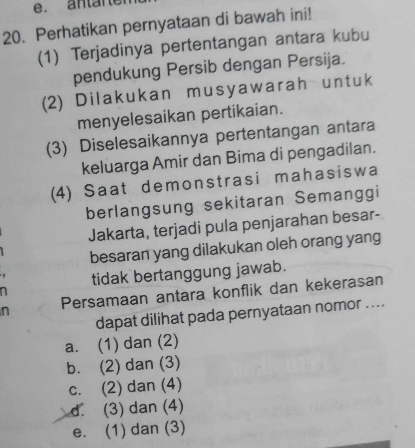 antar er
20. Perhatikan pernyataan di bawah ini!
(1) Terjadinya pertentangan antara kubu
pendukung Persib dengan Persija.
(2) Dilakukan musyawarah untuk
menyelesaikan pertikaian.
(3) Diselesaikannya pertentangan antara
keluarga Amir dan Bima di pengadilan.
(4) Saat demonstrasi mahasiswa
berlangsung sekitaran Semanggi
Jakarta, terjadi pula penjarahan besar-
besaran yang dilakukan oleh orang yang
tidak bertanggung jawab.
Persamaan antara konflik dan kekerasan
n
n
dapat dilihat pada pernyataan nomor ....
a. (1) dan (2)
b. (2) dan (3)
c. (2) dan (4)
d. (3) dan (4)
e. (1) dan (3)