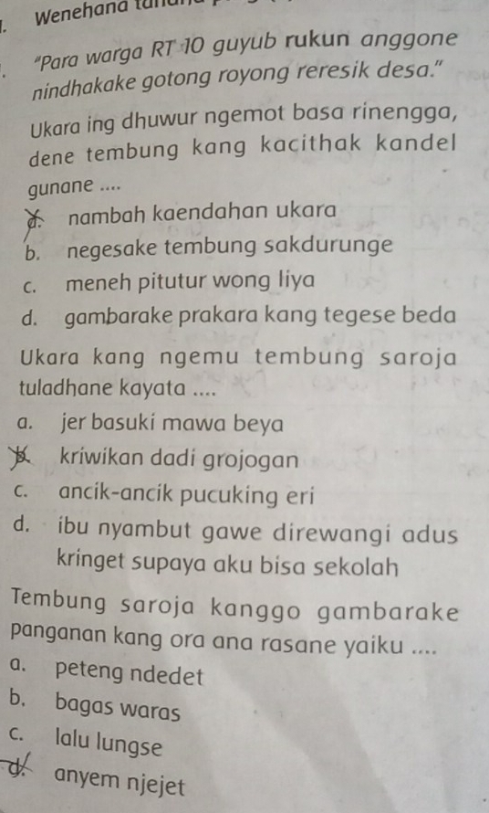 Wenehana tundi
"Para warga RT 10 guyub rukun anggone
nindhakake gotong royong reresik desa."
Ukara ing dhuwur ngemot basa rinengga,
dene tembung kang kacithak kandel
gunane ....
a nambah kaendahan ukara
b. negesake tembung sakdurunge
c. meneh pitutur wong liya
d. gambarake prakara kang tegese beda
Ukara kang ngemu tembung saroja
tuladhane kayata ....
a. jer basuki mawa beya
kriwikan dadi grojogan
c. ancik-ancik pucuking eri
d. ibu nyambut gawe direwangi adus
kringet supaya aku bisa sekolah
Tembung saroja kanggo gambarake
panganan kang ora ana rasane yaiku ....
a. peteng ndedet
b. bagas waras
c. lalu lungse
d. anyem njejet