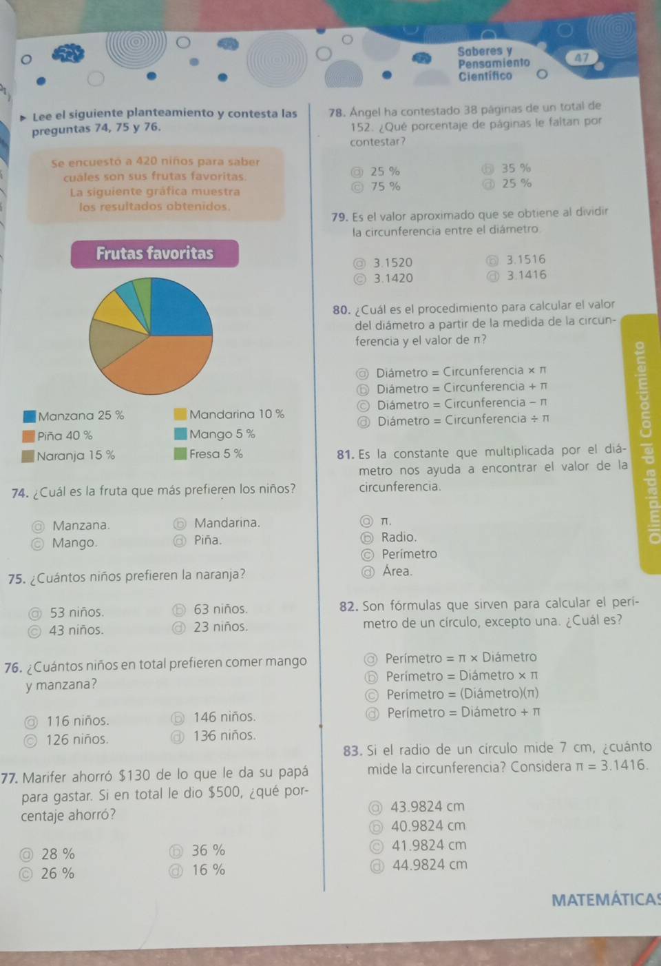 Saberes y 47
Pensamiento
Científico
Lee el siguiente planteamiento y contesta las 78. Ángel ha contestado 38 páginas de un total de
preguntas 74, 75 y 76. 152. ¿Qué porcentaje de páginas le faltan por
contestar?
Se encuestó a 420 niños para saber 35 %
cuáles son sus frutas favoritas. 25 % 25 %
La siguiente gráfica muestra 75 %
los resultados obtenidos.
79. Es el valor aproximado que se obtiene al dividir
la circunferencia entre el diámetro.
Frutas favoritas
3.1520 3.1516
3.1420 3.1416
80. ¿Cuál es el procedimiento para calcular el valor
del diámetro a partir de la medida de la circun-
ferencia y el valor de π?
Diámetro = Circunferencia × π
Diámetro = Circunferencia + π
Manzana 25 % Mandarina 10 % Diámetro = Circunferencia - π
Diámetro = Circunferencia ÷ π
Piña 40 % Mango 5 %
Naranja 15 % Fresa 5 % 81. Es la constante que multiplicada por el diá-
metro nos ayuda a encontrar el valor de la
74. ¿Cuál es la fruta que más prefieren los niños? circunferencia.
Manzana. Mandarina.
π.
Mango. Radio.
Piña.
Perímetro
75. ¿Cuántos niños prefieren la naranja?
Área.
53 niños. 63 niños. 82. Son fórmulas que sirven para calcular el perí-
43 niños. 23 niños. metro de un círculo, excepto una. ¿Cuál es?
76. ¿Cuántos niños en total prefieren comer mango Perímetro = π × Diámetro
y manzana? Perímetro = Diámetro × π
Perímetro = (Diámetro)(π)
116 niños. 146 niños. Perímetro = Diámetro + π
126 niños. 136 niños.
83. Si el radio de un círculo mide 7 cm, ¿cuánto
77. Marifer ahorró $130 de lo que le da su papá mide la circunferencia? Considera π =3.1416.
para gastar. Si en total le dio $500, ¿qué por-
43.9824 cm
centaje ahorró?
40.9824 cm
a 28 % 36 %
41.9824 cm
26 % 16 % 44.9824 cm
MATEMÁTICAS