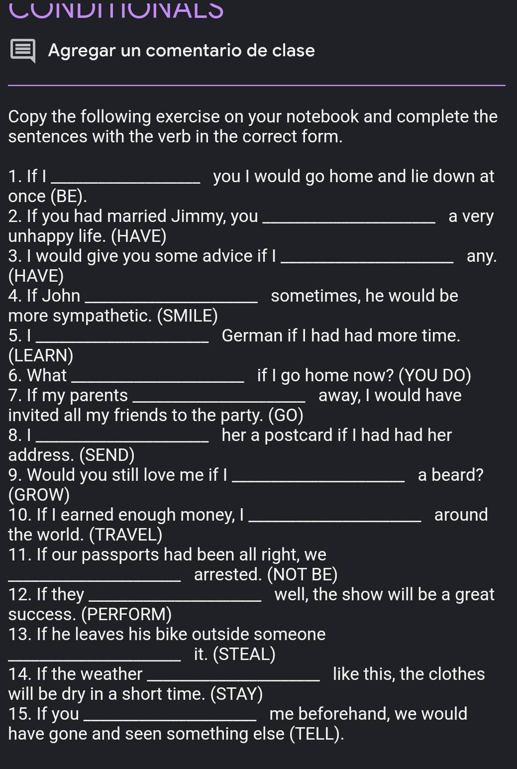 CUNNDITIUNNALS 
Agregar un comentario de clase 
_ 
Copy the following exercise on your notebook and complete the 
sentences with the verb in the correct form. 
1. If I _you I would go home and lie down at 
once (BE). 
2. If you had married Jimmy, you _a very 
unhappy life. (HAVE) 
3. I would give you some advice if I _any. 
(HAVE) 
4. If John _sometimes, he would be 
more sympathetic. (SMILE) 
5. I_ German if I had had more time. 
(LEARN) 
6. What _if I go home now? (YOU DO) 
7. If my parents _away, I would have 
invited all my friends to the party. (GO) 
8. 1_ her a postcard if I had had her 
address. (SEND) 
9. Would you still love me if I _a beard? 
(GROW) 
10. If I earned enough money, I _around 
the world. (TRAVEL) 
11. If our passports had been all right, we 
_arrested. (NOT BE) 
12. If they _well, the show will be a great 
success. (PERFORM) 
13. If he leaves his bike outside someone 
_it. (STEAL) 
14. If the weather _like this, the clothes 
will be dry in a short time. (STAY) 
15. If you _me beforehand, we would 
have gone and seen something else (TELL).