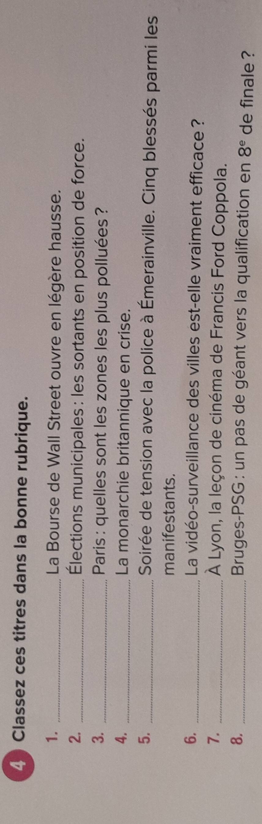 Classez ces titres dans la bonne rubrique. 
1. _ La Bourse de Wall Street ouvre en légère hausse. 
2. _Élections municipales : les sortants en position de force. 
3. _ Paris : quelles sont les zones les plus polluées ? 
4. _La monarchie britannique en crise. 
5. _ Soirée de tension avec la police à Émerainville. Cinq blessés parmi les 
manifestants. 
6._ 
La vidéo-surveillance des villes est-elle vraiment efficace ? 
7._ 
À Lyon, la leçon de cinéma de Francis Ford Coppola. 
8. _ Bruges-PSG : un pas de géant vers la qualification en 8^e de finale ?