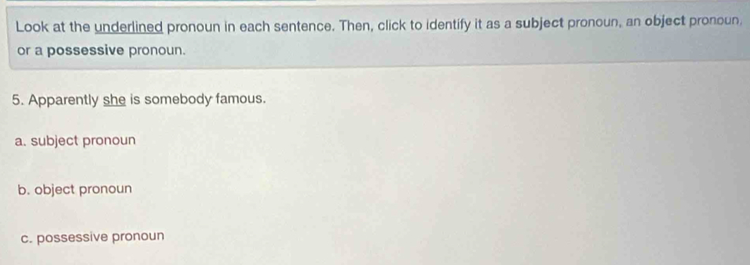 Look at the underlined pronoun in each sentence. Then, click to identify it as a subject pronoun, an object pronoun, 
or a possessive pronoun. 
5. Apparently she is somebody famous. 
a. subject pronoun 
b. object pronoun 
c. possessive pronoun