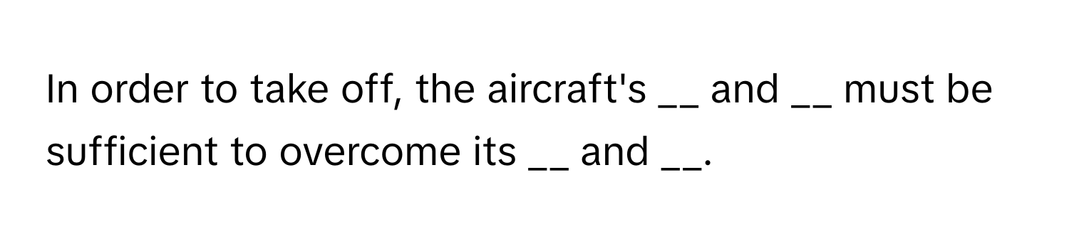 In order to take off, the aircraft's __ and __ must be sufficient to overcome its __ and __.