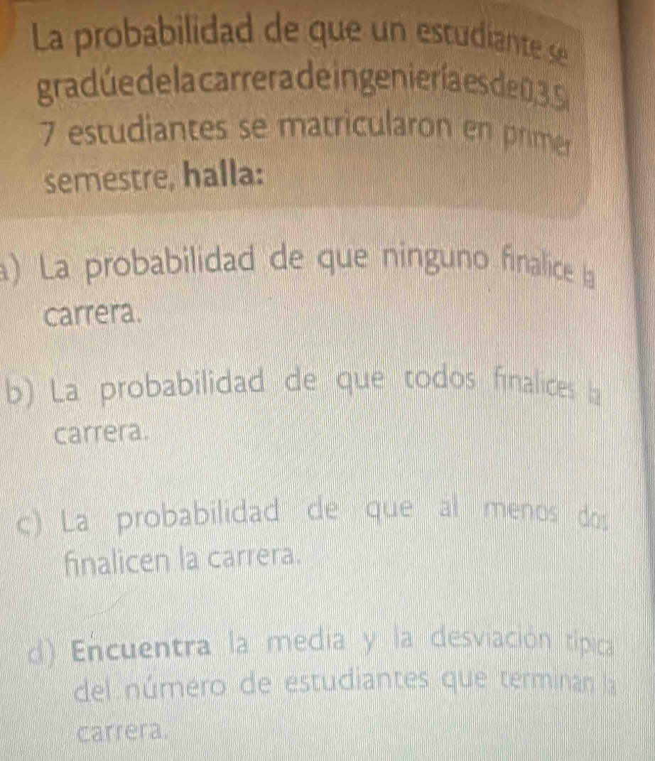 La probabilidad de que un estudiante se 
gradúede la carrera de in genieríaes de0 3 S
7 estudiantes se matricularon en primer 
semestre, halla: 
a) La probabilidad de que nínguno finalice la 
carrera. 
b) La probabilidad de que todos finalices la 
carrera. 
c) La probabilidad de que al menos dos 
finalicen la carrera. 
d) Encuentra la media y la desviación típica 
del número de estudiantes que terminan la 
carrera.