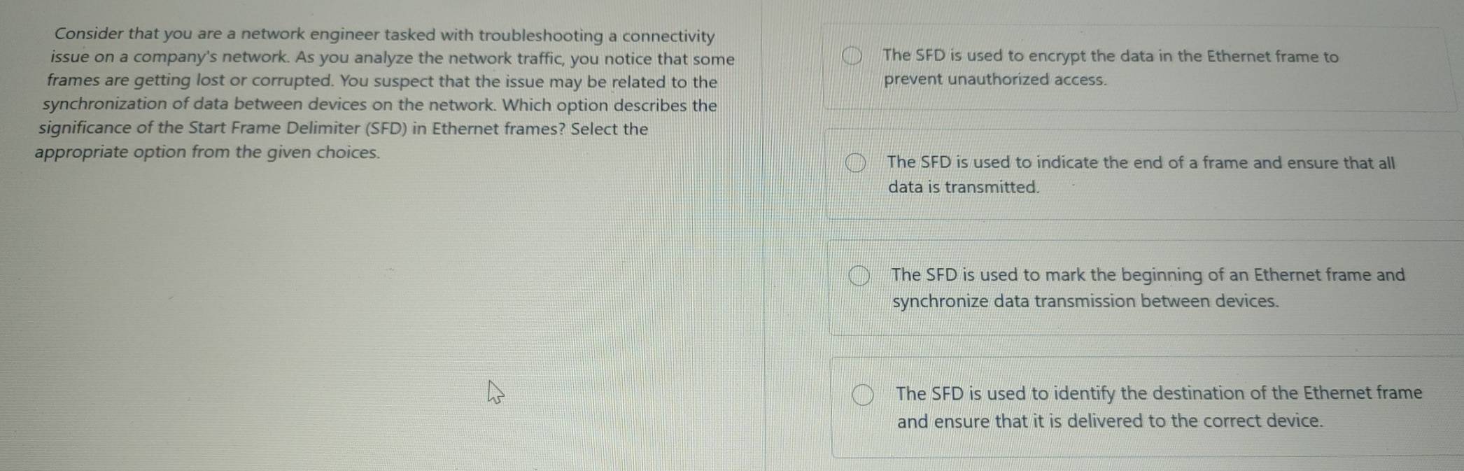 Consider that you are a network engineer tasked with troubleshooting a connectivity
issue on a company's network. As you analyze the network traffic, you notice that some The SFD is used to encrypt the data in the Ethernet frame to
frames are getting lost or corrupted. You suspect that the issue may be related to the prevent unauthorized access.
synchronization of data between devices on the network. Which option describes the
significance of the Start Frame Delimiter (SFD) in Ethernet frames? Select the
appropriate option from the given choices. The SFD is used to indicate the end of a frame and ensure that all
data is transmitted.
The SFD is used to mark the beginning of an Ethernet frame and
synchronize data transmission between devices.
The SFD is used to identify the destination of the Ethernet frame
and ensure that it is delivered to the correct device.