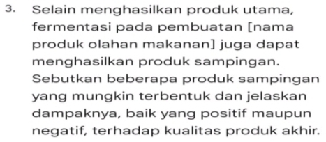 Selain menghasilkan produk utama, 
fermentasi pada pembuatan [nama 
produk olahan makanan] juga dapat 
menghasilkan produk sampingan. 
Sebutkan beberapa produk sampingan 
yang mungkin terbentuk dan jelaskan 
dampaknya, baik yang positif maupun 
negatif, terhadap kualitas produk akhir.